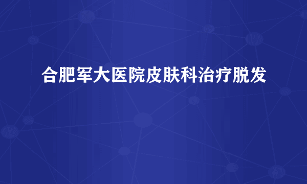 合肥军大医院皮肤科治疗脱发