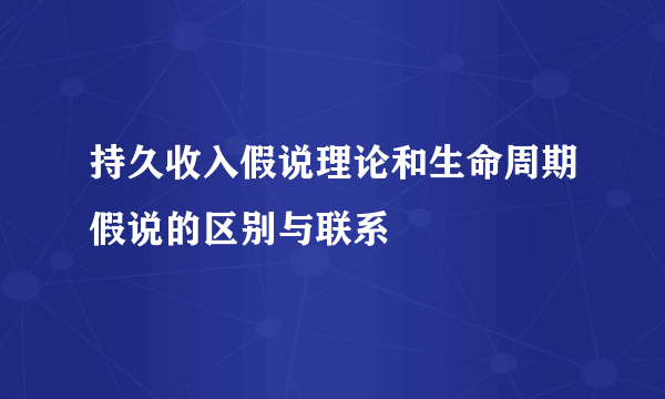 持久收入假说理论和生命周期假说的区别与联系