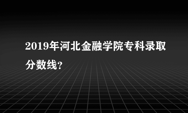 2019年河北金融学院专科录取分数线？