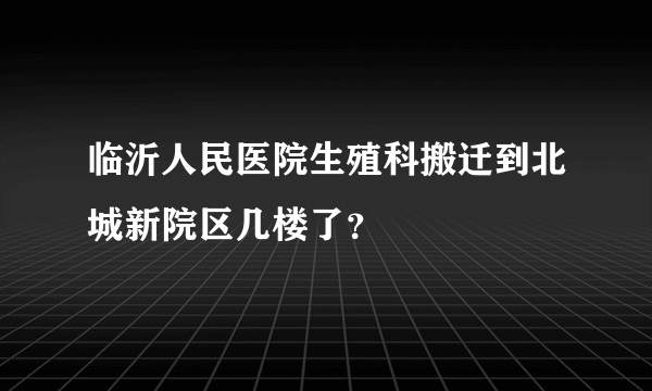 临沂人民医院生殖科搬迁到北城新院区几楼了？
