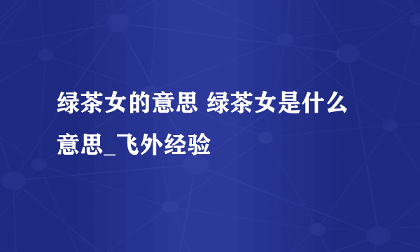 绿茶女的意思 绿茶女是什么意思_飞外经验