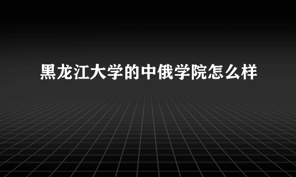 黑龙江大学的中俄学院怎么样