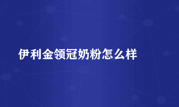 伊利金领冠奶粉怎么样		