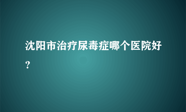 沈阳市治疗尿毒症哪个医院好？