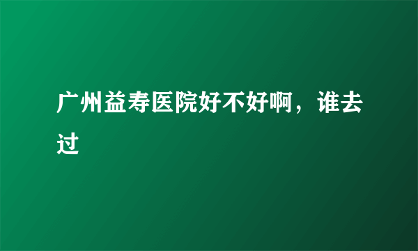 广州益寿医院好不好啊，谁去过