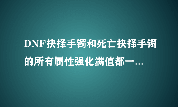 DNF抉择手镯和死亡抉择手镯的所有属性强化满值都一样的吗？