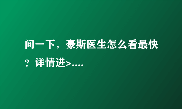 问一下，豪斯医生怎么看最快？详情进>....