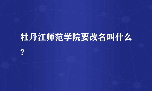 牡丹江师范学院要改名叫什么?