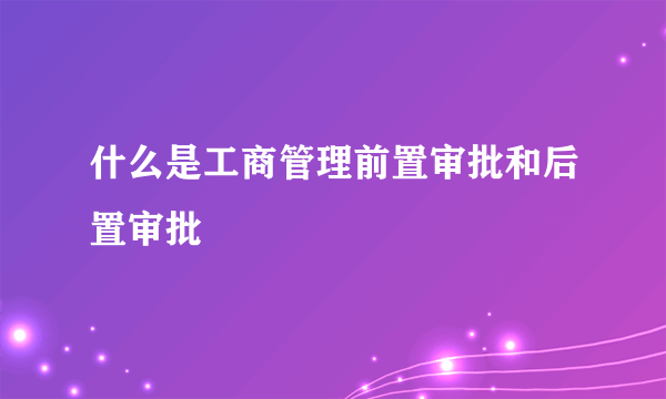 什么是工商管理前置审批和后置审批
