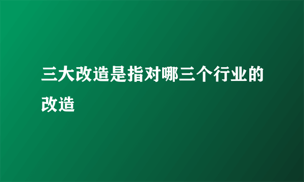 三大改造是指对哪三个行业的改造