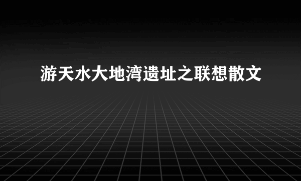 游天水大地湾遗址之联想散文