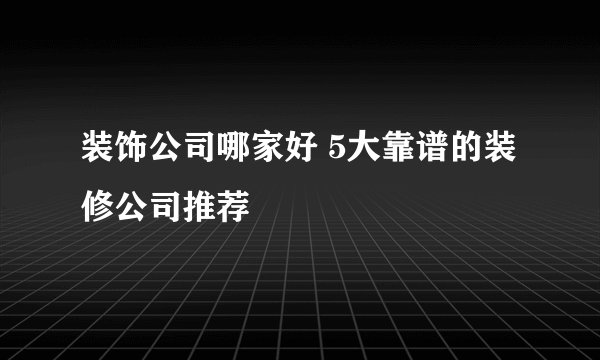 装饰公司哪家好 5大靠谱的装修公司推荐