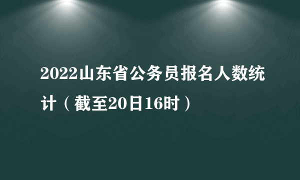 2022山东省公务员报名人数统计（截至20日16时）