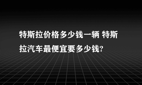 特斯拉价格多少钱一辆 特斯拉汽车最便宜要多少钱?