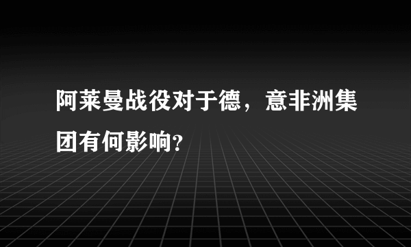 阿莱曼战役对于德，意非洲集团有何影响？