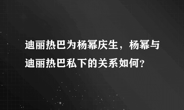 迪丽热巴为杨幂庆生，杨幂与迪丽热巴私下的关系如何？