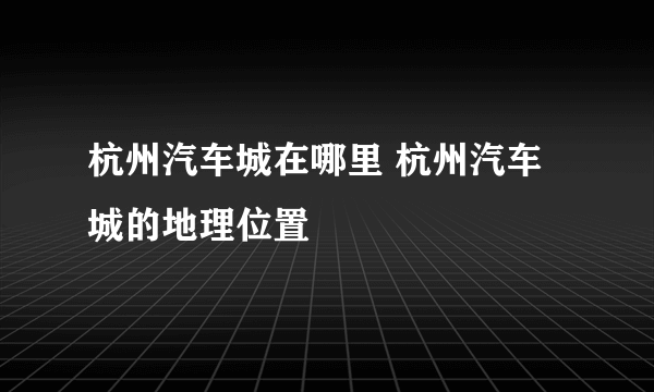 杭州汽车城在哪里 杭州汽车城的地理位置