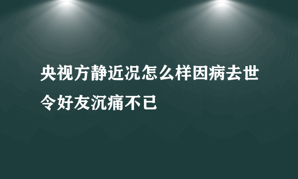 央视方静近况怎么样因病去世令好友沉痛不已