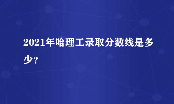2021年哈理工录取分数线是多少？
