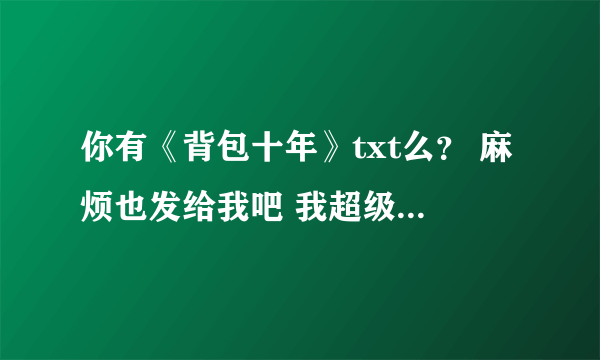 你有《背包十年》txt么？ 麻烦也发给我吧 我超级想看的！！