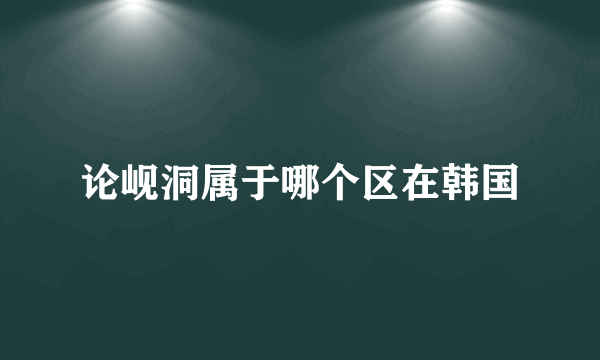 论岘洞属于哪个区在韩国