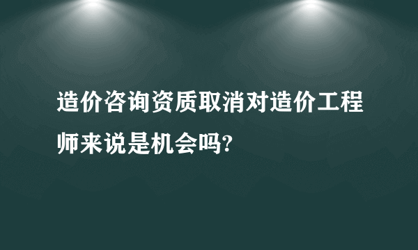 造价咨询资质取消对造价工程师来说是机会吗?