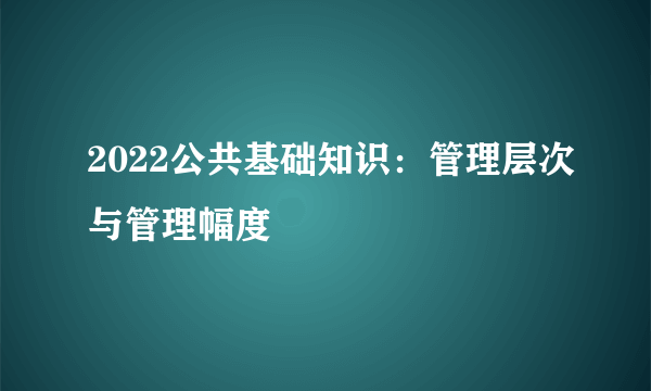 2022公共基础知识：管理层次与管理幅度