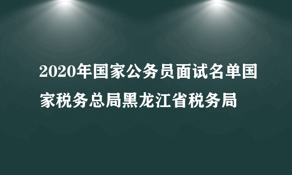 2020年国家公务员面试名单国家税务总局黑龙江省税务局