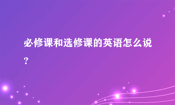 必修课和选修课的英语怎么说？