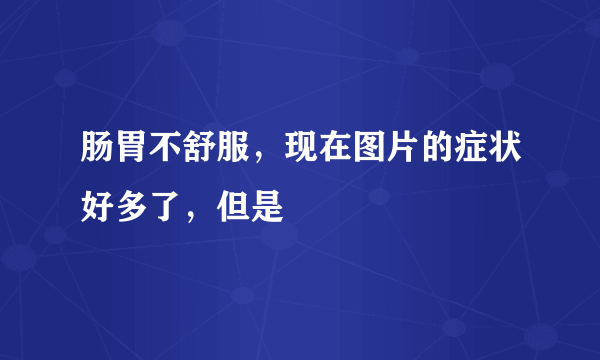 肠胃不舒服，现在图片的症状好多了，但是