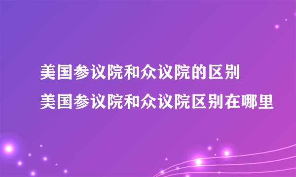 美国参议院和众议院的区别 美国参议院和众议院区别在哪里
