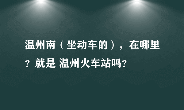 温州南（坐动车的），在哪里？就是 温州火车站吗？