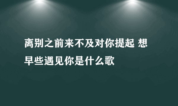 离别之前来不及对你提起 想早些遇见你是什么歌