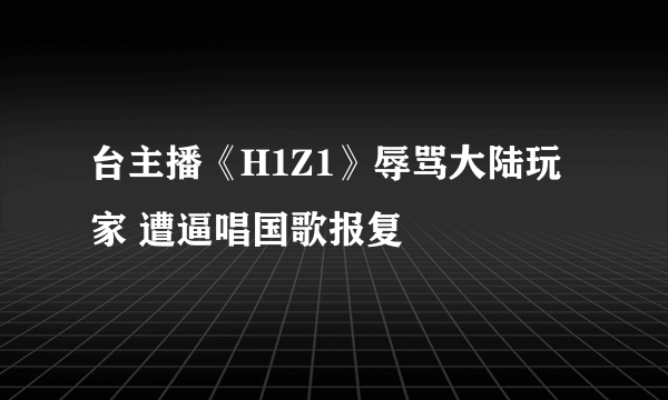 台主播《H1Z1》辱骂大陆玩家 遭逼唱国歌报复