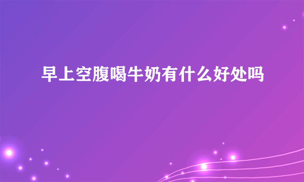 早上空腹喝牛奶有什么好处吗