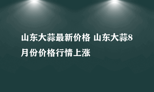 山东大蒜最新价格 山东大蒜8月份价格行情上涨