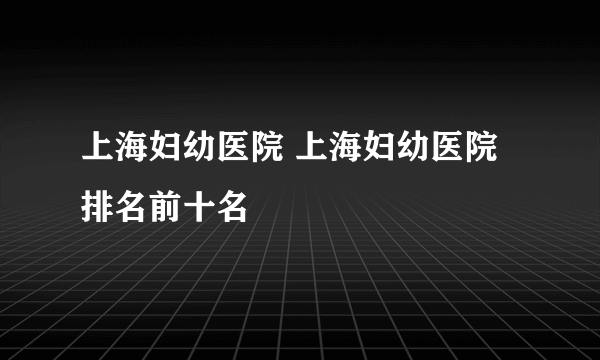 上海妇幼医院 上海妇幼医院排名前十名