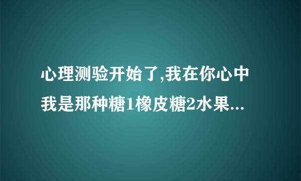 心理测验开始了,我在你心中我是那种糖1橡皮糖2水果糖3巧克力4棉花糖5薄荷糖6棒棒糖7口香糖8泡泡9奶糖10果