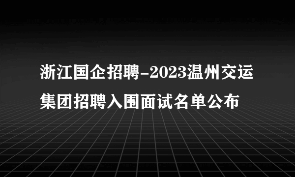 浙江国企招聘-2023温州交运集团招聘入围面试名单公布