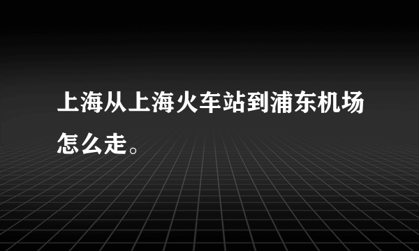 上海从上海火车站到浦东机场怎么走。