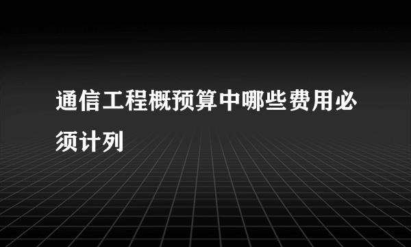通信工程概预算中哪些费用必须计列