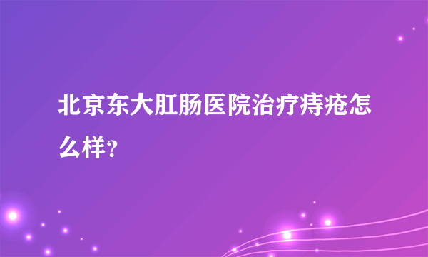 北京东大肛肠医院治疗痔疮怎么样？
