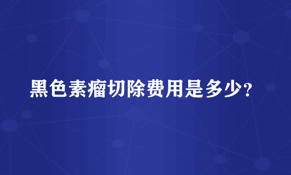 黑色素瘤切除费用是多少？