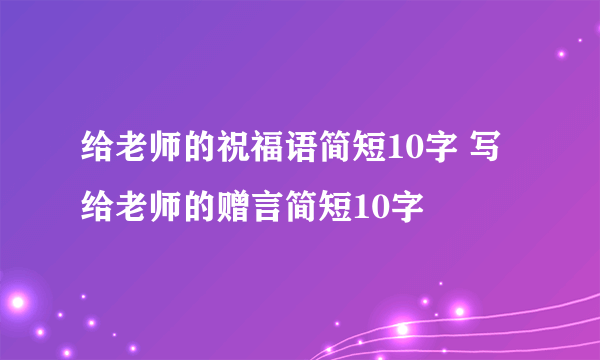 给老师的祝福语简短10字 写给老师的赠言简短10字