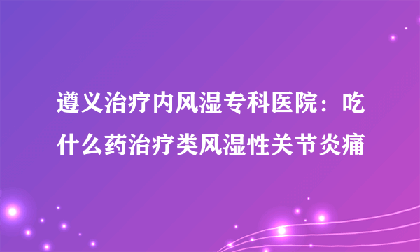 遵义治疗内风湿专科医院：吃什么药治疗类风湿性关节炎痛
