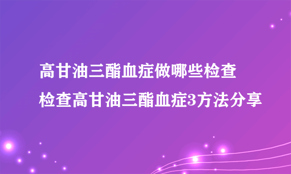 高甘油三酯血症做哪些检查 检查高甘油三酯血症3方法分享