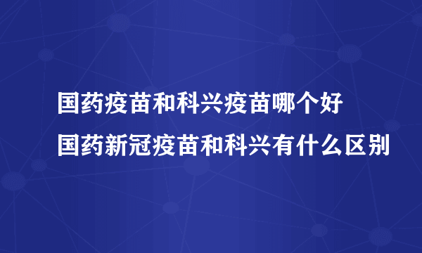 国药疫苗和科兴疫苗哪个好 国药新冠疫苗和科兴有什么区别