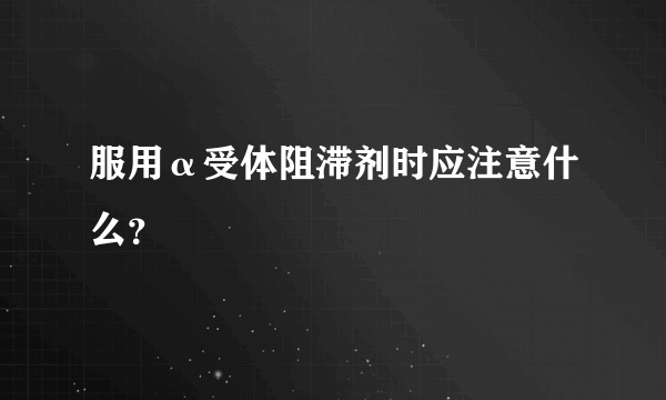 服用α受体阻滞剂时应注意什么？