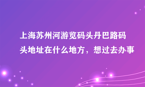 上海苏州河游览码头丹巴路码头地址在什么地方，想过去办事