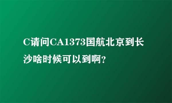 C请问CA1373国航北京到长沙啥时候可以到啊？